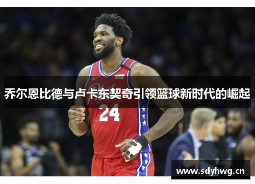 乔尔恩比德与卢卡东契奇引领篮球新时代的崛起